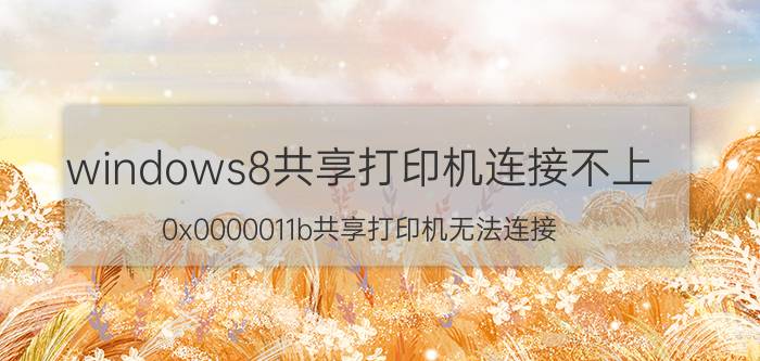 windows8共享打印机连接不上 0x0000011b共享打印机无法连接 Windows8？